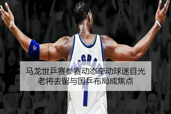 马龙世乒赛参赛动态牵动球迷目光 老将去留与国乒布局成焦点